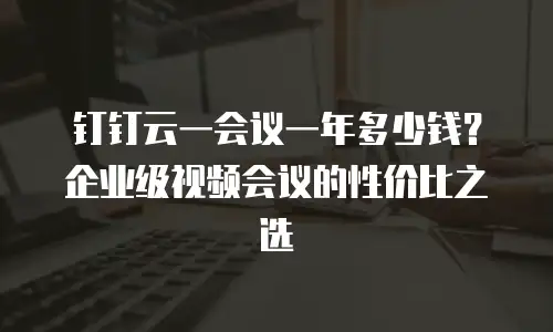 钉钉云一会议一年多少钱？企业级视频会议的性价比之选