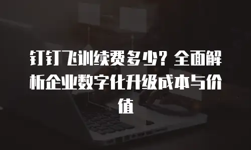 钉钉飞训续费多少？全面解析企业数字化升级成本与价值