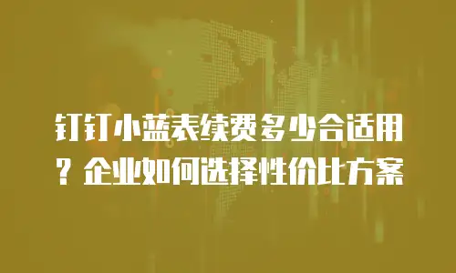 钉钉小蓝表续费多少合适用？企业如何选择性价比方案