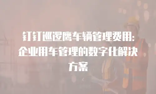 钉钉巡逻鹰车辆管理费用：企业用车管理的数字化解决方案