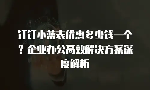 钉钉小蓝表优惠多少钱一个？企业办公高效解决方案深度解析
