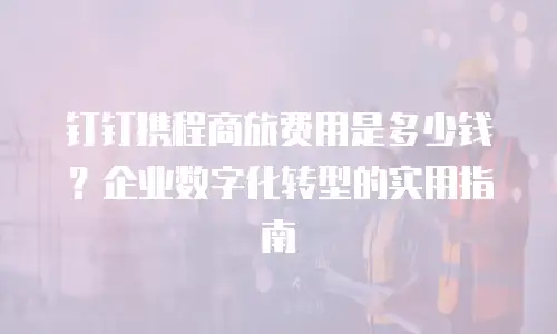 钉钉携程商旅费用是多少钱？企业数字化转型的实用指南