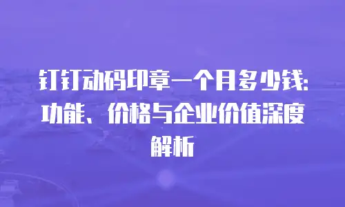 钉钉动码印章一个月多少钱：功能、价格与企业价值深度解析