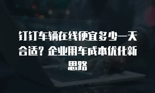 钉钉车辆在线便宜多少一天合适？企业用车成本优化新思路
