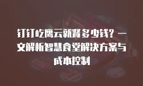 钉钉屹鹰云就餐多少钱？一文解析智慧食堂解决方案与成本控制