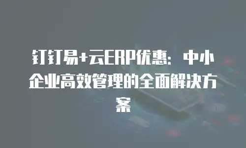 钉钉易+云ERP优惠：中小企业高效管理的全面解决方案