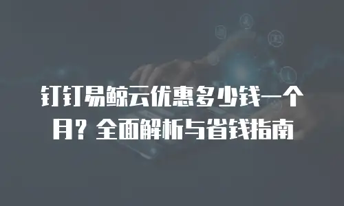 钉钉易鲸云优惠多少钱一个月？全面解析与省钱指南