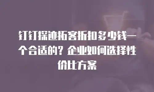 钉钉探迹拓客折扣多少钱一个合适的？企业如何选择性价比方案