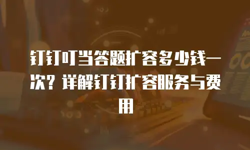 钉钉叮当答题扩容多少钱一次？详解钉钉扩容服务与费用
