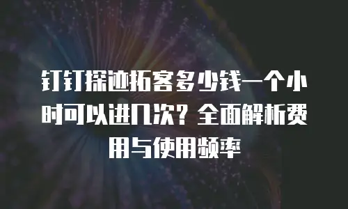 钉钉探迹拓客多少钱一个小时可以进几次？全面解析费用与使用频率