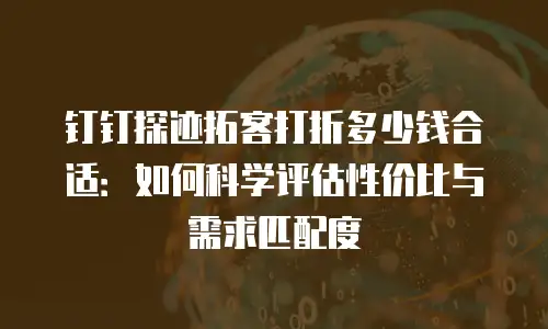 钉钉探迹拓客打折多少钱合适：如何科学评估性价比与需求匹配度