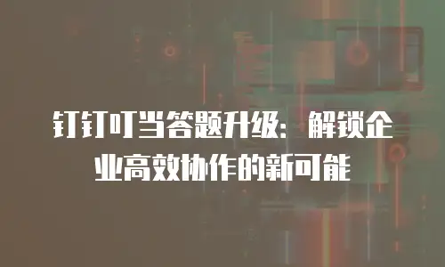 钉钉叮当答题升级：解锁企业高效协作的新可能