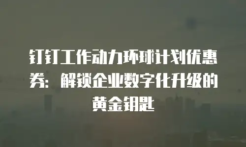 钉钉工作动力环球计划优惠券：解锁企业数字化升级的黄金钥匙