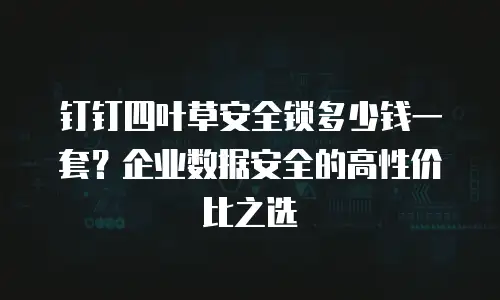 钉钉四叶草安全锁多少钱一套？企业数据安全的高性价比之选