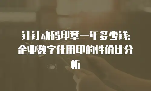 钉钉动码印章一年多少钱：企业数字化用印的性价比分析