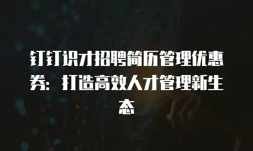 钉钉识才招聘简历管理优惠券：打造高效人才管理新生态