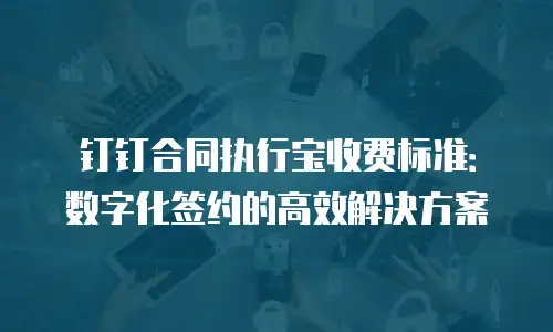 钉钉合同执行宝收费标准：数字化签约的高效解决方案