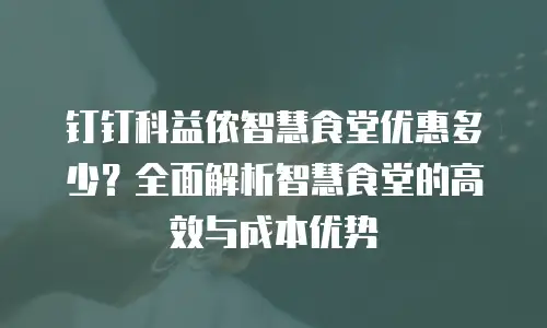 钉钉科益侬智慧食堂优惠多少？全面解析智慧食堂的高效与成本优势