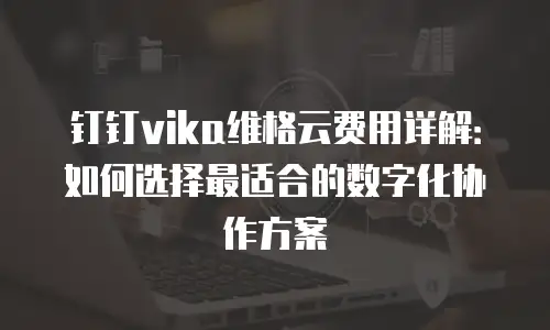 钉钉vika维格云费用详解：如何选择最适合的数字化协作方案