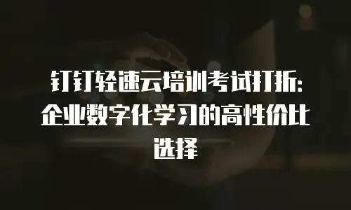钉钉轻速云培训考试打折：企业数字化学习的高性价比选择