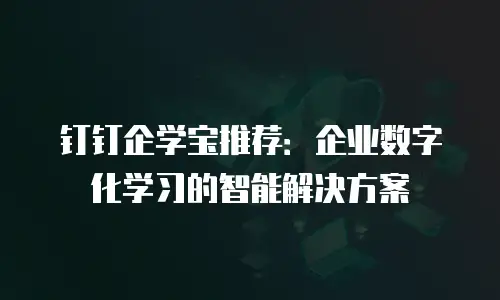 钉钉企学宝推荐：企业数字化学习的智能解决方案
