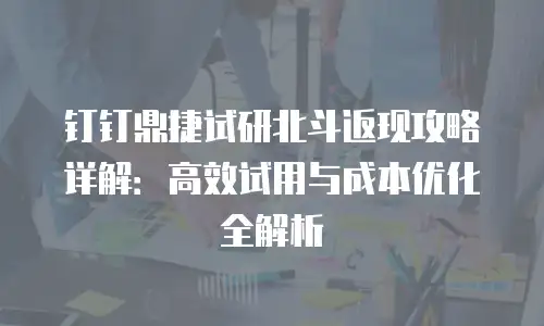 钉钉鼎捷试研北斗返现攻略详解：高效试用与成本优化全解析