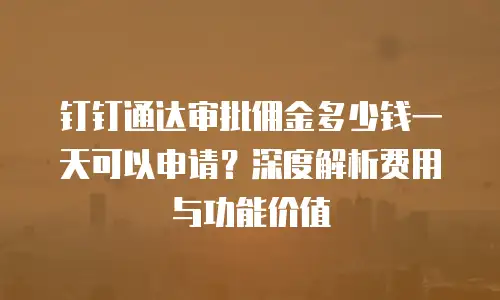 钉钉通达审批佣金多少钱一天可以申请？深度解析费用与功能价值