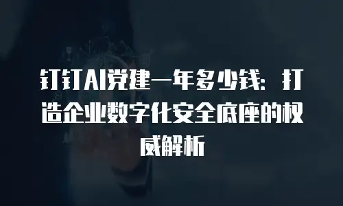 钉钉AI党建一年多少钱：打造企业数字化安全底座的权威解析