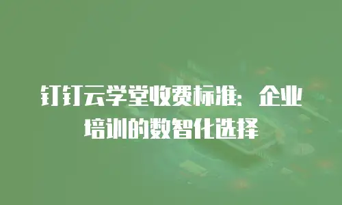 钉钉云学堂收费标准：企业培训的数智化选择