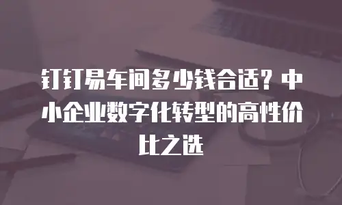 钉钉易车间多少钱合适？中小企业数字化转型的高性价比之选
