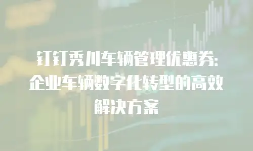 钉钉秀川车辆管理优惠券：企业车辆数字化转型的高效解决方案