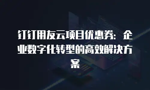 钉钉用友云项目优惠券：企业数字化转型的高效解决方案