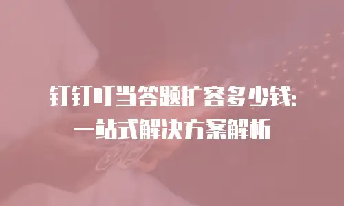 钉钉叮当答题扩容多少钱：一站式解决方案解析