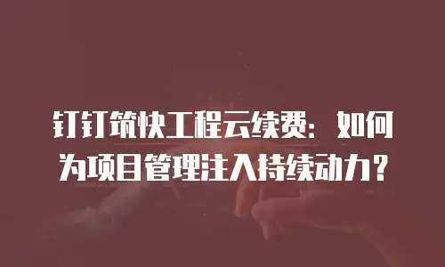 钉钉筑快工程云续费：如何为项目管理注入持续动力？