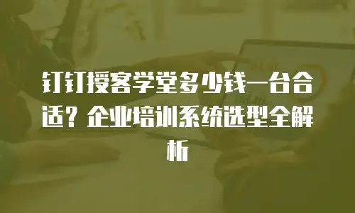 钉钉授客学堂多少钱一台合适？企业培训系统选型全解析