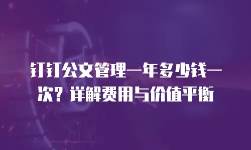 钉钉公文管理一年多少钱一次？详解费用与价值平衡