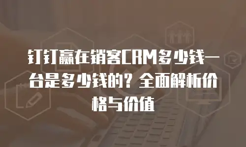 钉钉赢在销客CRM多少钱一台是多少钱的？全面解析价格与价值
