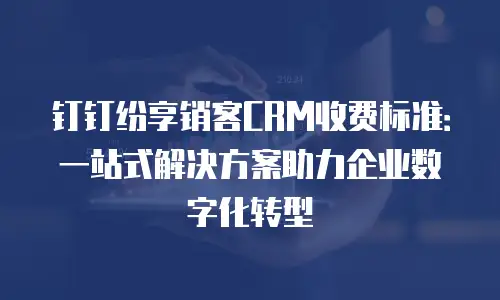 钉钉纷享销客CRM收费标准：一站式解决方案助力企业数字化转型