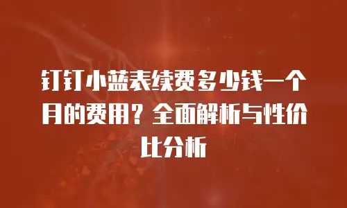 钉钉小蓝表续费多少钱一个月的费用？全面解析与性价比分析