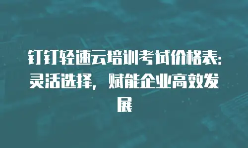 钉钉轻速云培训考试价格表：灵活选择，赋能企业高效发展