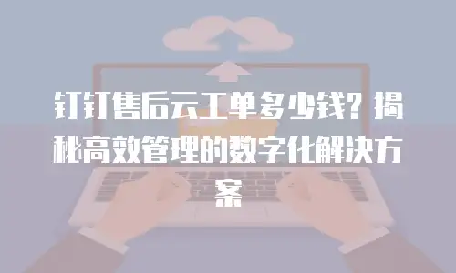 钉钉售后云工单多少钱？揭秘高效管理的数字化解决方案