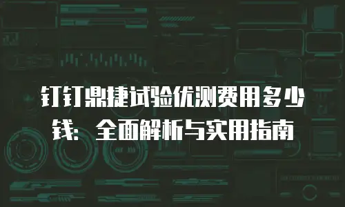 钉钉鼎捷试验优测费用多少钱：全面解析与实用指南