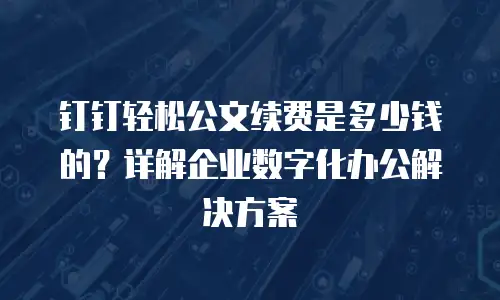 钉钉轻松公文续费是多少钱的？详解企业数字化办公解决方案