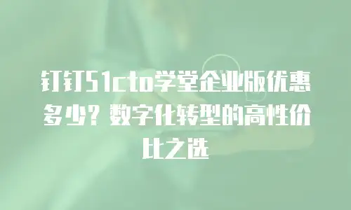 钉钉51cto学堂企业版优惠多少？数字化转型的高性价比之选