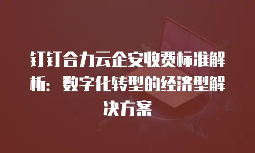 钉钉合力云企安收费标准解析：数字化转型的经济型解决方案