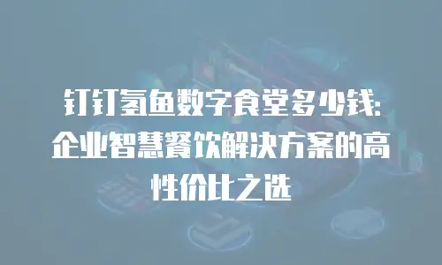 钉钉氢鱼数字食堂多少钱：企业智慧餐饮解决方案的高性价比之选