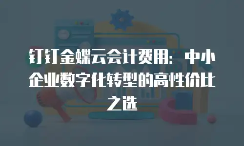 钉钉金蝶云会计费用：中小企业数字化转型的高性价比之选