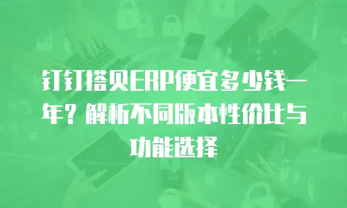 钉钉搭贝ERP便宜多少钱一年？解析不同版本性价比与功能选择