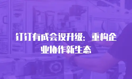 钉钉有成会议升级：重构企业协作新生态