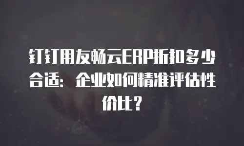 钉钉用友畅云ERP折扣多少合适：企业如何精准评估性价比？